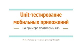 Unit-тестирование
мобильных приложений
на примере платформы iOS
Роман Петров, технический директор Omega-R
 