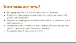 Зачем писать юнит-тесты?
● Быть уверенным в том, что ваш код работает как надо.
● Продолжать быть уверенным в этом после внесения изменений
(защита от регрессии).
● Сокращать время ручного тестирования (как программистов, так и
тестировщиков).
● Эффективно использовать системы непрерывной интеграции (без
авто-тестов смысла в них становится меньше).
● Повышать ЧСВ: «Я могу в юнит-тесты!»
 