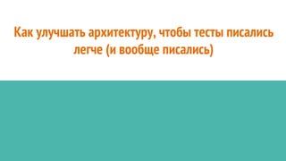 Как улучшать архитектуру, чтобы тесты писались
легче (и вообще писались)
 