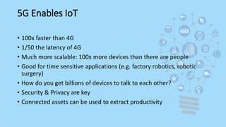 5G Enables IoT
• 100x faster than 4G
• 1/50 the latency of 4G
• Much more scalable: 100x more devices than there are people
• Good for time sensitive applications (e.g. factory robotics, robotic
surgery)
• How do you get billions of devices to talk to each other?
• Security & Privacy are key
• Connected assets can be used to extract productivity
 