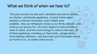 What we think of when we hear IoT
“This past summer my wife and I…decided it was time to update
our kitchen…and laundry appliances.…A quick online search
showed us internet-connected…smart models were
available.…Now our refrigerator shows us our family calendar…and
sends us our grocery list.…Our dryer begins its work and tells us
when it's done…and how much energy it's used on the load.…All
of these appliances, including our thermostat,…garage doors,
home lighting, television,…and door locks send information about
our home to us…no matter where we are.…”
 