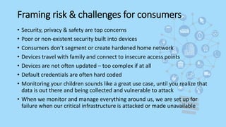 Framing risk & challenges for consumers
• Security, privacy & safety are top concerns
• Poor or non-existent security built into devices
• Consumers don’t segment or create hardened home network
• Devices travel with family and connect to insecure access points
• Devices are not often updated – too complex if at all
• Default credentials are often hard coded
• Monitoring your children sounds like a great use case, until you realize that
data is out there and being collected and vulnerable to attack
• When we monitor and manage everything around us, we are set up for
failure when our critical infrastructure is attacked or made unavailable
 