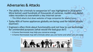 Adversaries & Attacks
• The ability for criminals to weaponize IoT was highlighted in 2016 when
Mirai botnet used hundreds of thousands of cameras, routers and digital
video recorders to overwhelm a key Internet server
• This DDoS attack shut down websites of large companies for several hours
• Today 40% of home appliances globally are being used for botnet attacks
(Gartner)
• Engineers often think about functionality and not how to use technology
for unintended purposes (what would the bad guys do?)
• A home thermostat may help you conserve energy
• A home thermostat may tell criminals when you are home and when you are away
 