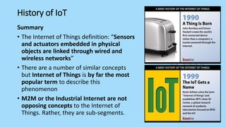 History of IoT
Summary
• The Internet of Things definition: “Sensors
and actuators embedded in physical
objects are linked through wired and
wireless networks”
• There are a number of similar concepts
but Internet of Things is by far the most
popular term to describe this
phenomenon
• M2M or the Industrial Internet are not
opposing concepts to the Internet of
Things. Rather, they are sub-segments.
 