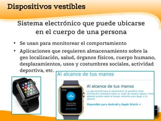 Dispositivos vestibles
Sistema electrónico que puede ubicarse
en el cuerpo de una persona
• Se usan para monitorear el comportamiento
• Aplicaciones que requieren almacenamiento sobre la
geo localización, salud, órganos físicos, cuerpo humano,
desplazamientos, usos y costumbres sociales, actividad
deportiva, etc.
 