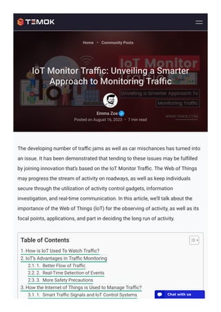 The developing number of traﬃc jams as well as car mischances has turned into
an issue. It has been demonstrated that tending to these issues may be fulﬁlled
by joining innovation that’s based on the IoT Monitor Traﬃc. The Web of Things
may progress the stream of activity on roadways, as well as keep individuals
secure through the utilization of activity control gadgets, information
investigation, and real-time communication. In this article, we’ll talk about the
importance of the Web of Things (IoT) for the observing of activity, as well as its
focal points, applications, and part in deciding the long run of activity.
Table of Contents
1. How is IoT Used To Watch Traﬃc?
2. IoT’s Advantages in Traﬃc Monitoring
2.1. 1. Better Flow of Traﬃc
2.2. 2. Real-Time Detection of Events
2.3. 3. More Safety Precautions
3. How the Internet of Things is Used to Manage Traﬃc?
3.1. 1. Smart Traﬃc Signals and IoT Control Systems
Emma Zoe
Posted on August 16, 2023 7 min read
•
Home • Community Posts
IoT Monitor Traﬃc: Unveiling a Smarter
Approach to Monitoring Traﬃc
💬 Chat with us
 