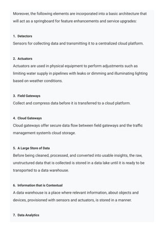 Moreover, the following elements are incorporated into a basic architecture that
will act as a springboard for feature enhancements and service upgrades:
1. Detectors
Sensors for collecting data and transmitting it to a centralized cloud platform.
2. Actuators
Actuators are used in physical equipment to perform adjustments such as
limiting water supply in pipelines with leaks or dimming and illuminating lighting
based on weather conditions.
3. Field Gateways
Collect and compress data before it is transferred to a cloud platform.
4. Cloud Gateways
Cloud gateways offer secure data ﬂow between ﬁeld gateways and the traﬃc
management system’s cloud storage.
5. A Large Store of Data
Before being cleaned, processed, and converted into usable insights, the raw,
unstructured data that is collected is stored in a data lake until it is ready to be
transported to a data warehouse.
6. Information that is Contextual
A data warehouse is a place where relevant information, about objects and
devices, provisioned with sensors and actuators, is stored in a manner.
7. Data Analytics
 