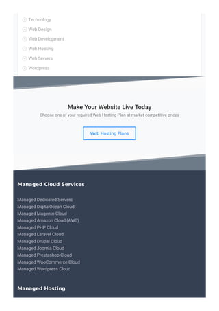Technology

Web Design

Web Development

Web Hosting

Web Servers

Wordpress

Choose one of your required Web Hosting Plan at market competitive prices
Web Hosting Plans
Make Your Website Live Today
Managed Dedicated Servers
Managed DigitalOcean Cloud
Managed Magento Cloud
Managed Amazon Cloud (AWS)
Managed PHP Cloud
Managed Laravel Cloud
Managed Drupal Cloud
Managed Joomla Cloud
Managed Prestashop Cloud
Managed WooCommerce Cloud
Managed Wordpress Cloud
Managed Cloud Services
Managed Hosting
 