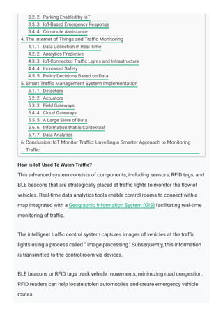 How is IoT Used To Watch Traﬃc?
This advanced system consists of components, including sensors, RFID tags, and
BLE beacons that are strategically placed at traﬃc lights to monitor the ﬂow of
vehicles. Real-time data analytics tools enable control rooms to connect with a
map integrated with a Geographic Information System (GIS) facilitating real-time
monitoring of traﬃc.
The intelligent traﬃc control system captures images of vehicles at the traﬃc
lights using a process called ” image processing.” Subsequently, this information
is transmitted to the control room via devices.
BLE beacons or RFID tags track vehicle movements, minimizing road congestion.
RFID readers can help locate stolen automobiles and create emergency vehicle
routes.
3.2. 2. Parking Enabled by IoT
3.3. 3. IoT-Based Emergency Response
3.4. 4. Commute Assistance
4. The Internet of Things and Traﬃc Monitoring
4.1. 1. Data Collection in Real Time
4.2. 2. Analytics Predictive
4.3. 3. IoT-Connected Traﬃc Lights and Infrastructure
4.4. 4. Increased Safety
4.5. 5. Policy Decisions Based on Data
5. Smart Traﬃc Management System Implementation
5.1. 1. Detectors
5.2. 2. Actuators
5.3. 3. Field Gateways
5.4. 4. Cloud Gateways
5.5. 5. A Large Store of Data
5.6. 6. Information that is Contextual
5.7. 7. Data Analytics
6. Conclusion: IoT Monitor Traﬃc: Unveiling a Smarter Approach to Monitoring
Traﬃc
 