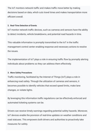 The IoT monitors network traﬃc and makes traﬃc move better by making
decisions based on data, which cuts travel times and makes transportation more
eﬃcient overall.
2. Real-Time Detection of Events
IoT monitor network traﬃc devices, such as cameras and sensors have the ability
to detect incidents, vehicle breakdowns, and potential road hazards in time.
This valuable information is promptly transmitted to the IoT in the traﬃc
management control center enabling response and necessary actions to resolve
the issues.
The implementation of IoT plays a role in ensuring traﬃc ﬂow by promptly alerting
individuals about problems so they can address them effectively.
3. More Safety Precautions
Traﬃc monitoring, facilitated by the Internet of Things (IoT) plays a role in
enhancing road safety. Through the utilization of cameras and sensors, it
becomes possible to identify vehicles that exceed speed limits, make lane
changes, or violate lights.
By leveraging this information traﬃc regulations can be effectively enforced and
automated ticketing systems can be.
Drivers can receive timely warnings regarding potential safety hazards. Moreover,
IoT devices enable the provision of real-time updates on weather conditions and
road statuses. This empowers both drivers and authorities to proactively take
measures for safety.
 