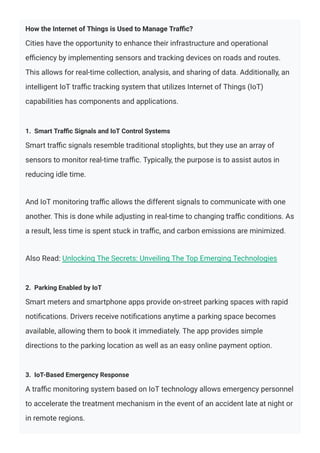 How the Internet of Things is Used to Manage Traﬃc?
Cities have the opportunity to enhance their infrastructure and operational
eﬃciency by implementing sensors and tracking devices on roads and routes.
This allows for real-time collection, analysis, and sharing of data. Additionally, an
intelligent IoT traﬃc tracking system that utilizes Internet of Things (IoT)
capabilities has components and applications.
1. Smart Traﬃc Signals and IoT Control Systems
Smart traﬃc signals resemble traditional stoplights, but they use an array of
sensors to monitor real-time traﬃc. Typically, the purpose is to assist autos in
reducing idle time.
And IoT monitoring traﬃc allows the different signals to communicate with one
another. This is done while adjusting in real-time to changing traﬃc conditions. As
a result, less time is spent stuck in traﬃc, and carbon emissions are minimized.
Also Read: Unlocking The Secrets: Unveiling The Top Emerging Technologies
2. Parking Enabled by IoT
Smart meters and smartphone apps provide on-street parking spaces with rapid
notiﬁcations. Drivers receive notiﬁcations anytime a parking space becomes
available, allowing them to book it immediately. The app provides simple
directions to the parking location as well as an easy online payment option.
3. IoT-Based Emergency Response
A traﬃc monitoring system based on IoT technology allows emergency personnel
to accelerate the treatment mechanism in the event of an accident late at night or
in remote regions.
 