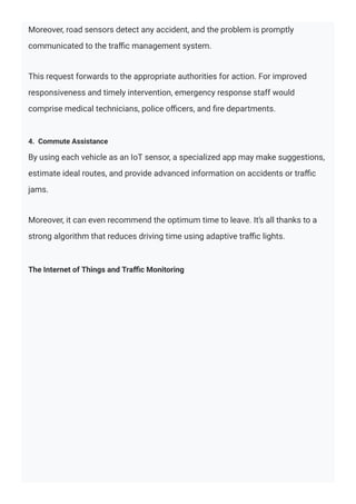 Moreover, road sensors detect any accident, and the problem is promptly
communicated to the traﬃc management system.
This request forwards to the appropriate authorities for action. For improved
responsiveness and timely intervention, emergency response staff would
comprise medical technicians, police oﬃcers, and ﬁre departments.
4. Commute Assistance
By using each vehicle as an IoT sensor, a specialized app may make suggestions,
estimate ideal routes, and provide advanced information on accidents or traﬃc
jams.
Moreover, it can even recommend the optimum time to leave. It’s all thanks to a
strong algorithm that reduces driving time using adaptive traﬃc lights.
The Internet of Things and Traﬃc Monitoring
 