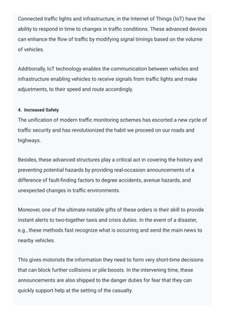 Connected traﬃc lights and infrastructure, in the Internet of Things (IoT) have the
ability to respond in time to changes in traﬃc conditions. These advanced devices
can enhance the ﬂow of traﬃc by modifying signal timings based on the volume
of vehicles.
Additionally, IoT technology enables the communication between vehicles and
infrastructure enabling vehicles to receive signals from traﬃc lights and make
adjustments, to their speed and route accordingly.
4. Increased Safety
The uniﬁcation of modern traﬃc monitoring schemes has escorted a new cycle of
traﬃc security and has revolutionized the habit we proceed on our roads and
highways.
Besides, these advanced structures play a critical act in covering the history and
preventing potential hazards by providing real-occasion announcements of a
difference of fault-ﬁnding factors to degree accidents, avenue hazards, and
unexpected changes in traﬃc environments.
Moreover, one of the ultimate notable gifts of these orders is their skill to provide
instant alerts to two-together taxis and crisis duties. In the event of a disaster,
e.g., these methods fast recognize what is occurring and send the main news to
nearby vehicles.
This gives motorists the information they need to form very short-time decisions
that can block further collisions or pile boosts. In the intervening time, these
announcements are also shipped to the danger duties for fear that they can
quickly support help at the setting of the casualty.
 