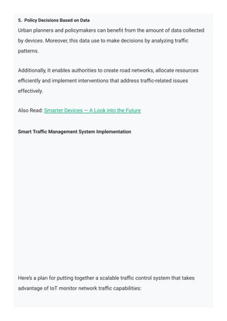 5. Policy Decisions Based on Data
Urban planners and policymakers can beneﬁt from the amount of data collected
by devices. Moreover, this data use to make decisions by analyzing traﬃc
patterns.
Additionally, It enables authorities to create road networks, allocate resources
eﬃciently and implement interventions that address traﬃc-related issues
effectively.
Also Read: Smarter Devices — A Look into the Future
Smart Traﬃc Management System Implementation
Here’s a plan for putting together a scalable traﬃc control system that takes
advantage of IoT monitor network traﬃc capabilities:
 