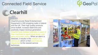 Connected Field Service
Clearhill provide Retail Entertainment
Equipment in 200 shopping malls in Ireland
and the UK. Their high quality products
drive footfall, increase dwell time and
positively impact revenue generation.
Clearhill have installed telemetry in each of
their machines to report stock levels, coin
jams and power status. When an alarm is
detected, it results in the creation of a
service job which is then automatically
dispatched to the nearest service
technician.
 