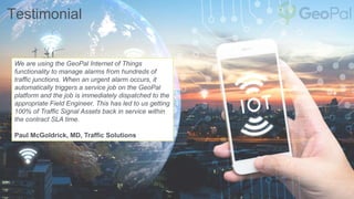 Testimonial
We are using the GeoPal Internet of Things
functionality to manage alarms from hundreds of
traffic junctions. When an urgent alarm occurs, it
automatically triggers a service job on the GeoPal
platform and the job is immediately dispatched to the
appropriate Field Engineer. This has led to us getting
100% of Traffic Signal Assets back in service within
the contract SLA time.
Paul McGoldrick, MD, Traffic Solutions
 