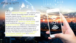 What is IoT?
The term Internet of Things (IoT) was coined by Kevin
Ashton, a British Technology expert, to refer to
everyday objects having network connectivity and
sending data over the internet. Field Service
Management is one of the first industries to be
transformed by IoT. Sensors on remote assets, such
as air conditioning units, send real time status
updates from the field. When a sensor indicates that
an asset is going out of tolerance, a technician is
notified and can attend to it before it goes out of
service and before the customer becomes aware of
an issue. This allows service companies to move
from a reactive, break/fix model to a proactive,
preventative service model.
 