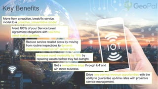 Key Benefits
Move from a reactive, break/fix service
model to a proactive, preventative model.
Meet 100% of your Service Level
Agreement obligations with real-time
asset status updates.
Increase asset availability by 19% by
repairing assets before they fail outright.
Reduce service related costs by moving
from routine inspections to dynamic
inspections based on IoT sensor data.
Drive new service revenue opportunities with the
ability to guarantee up-time rates with proactive
service management.
Get a competitive edge through IoT and
win more business.
 