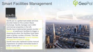 Smart Facilities Management
Savills plc is a global real estate services
provider listed on the London Stock
Exchange. Savills manage over 2,000
commercial properties in the UK.
Savills have implemented people counter IoT
sensors at washroom facilities to trigger a
cleaning job when the facilities have been
used a certain number of times. This has
allowed Savills move to dynamic facilities
management based on usage.
Savills have also replaced routine manual
inspections of carbon monoxide levels in
boiler rooms with IoT sensors that report
levels in real-time.
 