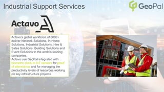 Industrial Support Services
Actavo’s global workforce of 5000+
deliver Network Solutions, In-Home
Solutions, Industrial Solutions, Hire &
Sales Solutions, Building Solutions and
Event Solutions to the world’s leading
companies.
Actavo use GeoPal integrated with
biometric clock-in IoT sensors for proof
of attendance and for managing the
productivity levels of resources working
on key infrastructure projects.
 