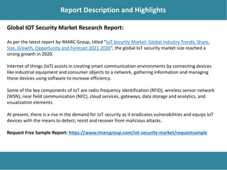 Report Description
Report Description and Highlights
Global IOT Security Market Research Report:
As per the latest report by IMARC Group, titled “IoT Security Market: Global Industry Trends, Share,
Size, Growth, Opportunity and Forecast 2021-2026”, the global IoT security market size reached a
strong growth in 2020.
Internet of things (IoT) assists in creating smart communication environments by connecting devices
like industrial equipment and consumer objects to a network, gathering information and managing
these devices using software to increase efficiency.
Some of the key components of IoT are radio frequency identification (RFID), wireless sensor network
(WSN), near field communication (NFC), cloud services, gateways, data storage and analytics, and
visualization elements.
At present, there is a rise in the demand for IoT security as it eradicates vulnerabilities and equips IoT
devices with the means to detect, resist and recover from malicious attacks.
Request Free Sample Report: https://www.imarcgroup.com/iot-security-market/requestsample
 