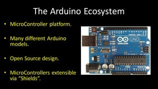 The	Arduino Ecosystem
• MicroController platform.
• Many	different	Arduino
models.
• Open	Source	design.
• MicroControllers extensible	
via	“Shields”.
 