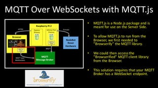 MQTT	Over	WebSockets with MQTT.js
• MQTT.js is	a	Node.js package and	is	
meant for	use on the Server	Side.
• To	allow MQTT.js to	run	from	the
Browser,	we first	needed to	
”Browserify”	the MQTT	library.
• We could then access the
”Browserified”	MQTT	client library
from	the Browser.
• This	solution requires that your MQTT	
Broker	has	a	WebSocket endpoint.
 