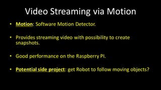 Video	Streaming via	Motion
• Motion:	Software	Motion	Detector.
• Provides streaming video	with possibility to	create
snapshots.
• Good performance on the Raspberry PI.
• Potential side	project:	get Robot	to	follow moving objects?
 