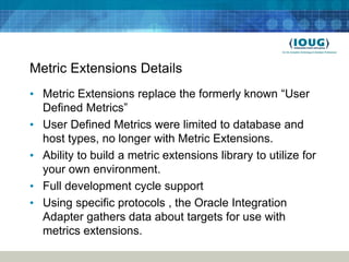 Metric Extensions Details
• Metric Extensions replace the formerly known “User
  Defined Metrics”
• User Defined Metrics were limited to database and
  host types, no longer with Metric Extensions.
• Ability to build a metric extensions library to utilize for
  your own environment.
• Full development cycle support
• Using specific protocols , the Oracle Integration
  Adapter gathers data about targets for use with
  metrics extensions.
 