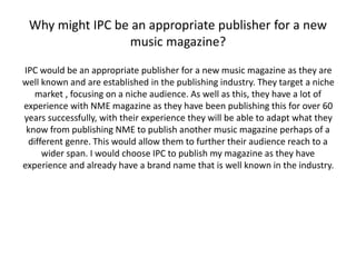 Why might IPC be an appropriate publisher for a new 
music magazine? 
IPC would be an appropriate publisher for a new music magazine as they are 
well known and are established in the publishing industry. They target a niche 
market , focusing on a niche audience. As well as this, they have a lot of 
experience with NME magazine as they have been publishing this for over 60 
years successfully, with their experience they will be able to adapt what they 
know from publishing NME to publish another music magazine perhaps of a 
different genre. This would allow them to further their audience reach to a 
wider span. I would choose IPC to publish my magazine as they have 
experience and already have a brand name that is well known in the industry. 
 