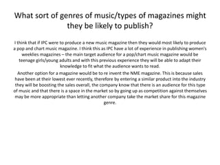 What sort of genres of music/types of magazines might 
they be likely to publish? 
I think that if IPC were to produce a new music magazine then they would most likely to produce 
a pop and chart music magazine. I think this as IPC have a lot of experience in publishing women's 
weeklies magazines – the main target audience for a pop/chart music magazine would be 
teenage girls/young adults and with this previous experience they will be able to adapt their 
knowledge to fit what the audience wants to read. 
Another option for a magazine would be to re invent the NME magazine. This is because sales 
have been at their lowest ever recently, therefore by entering a similar product into the industry 
they will be boosting the sales overall, the company know that there is an audience for this type 
of music and that there is a space in the market so by going up as competition against themselves 
may be more appropriate than letting another company take the market share for this magazine 
genre. 
 