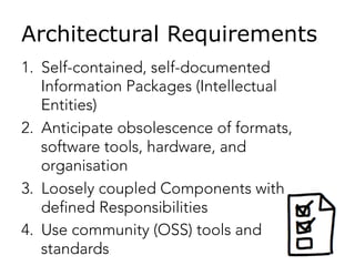 Architectural Requirements
1.  Self-contained, self-documented
Information Packages (Intellectual
Entities)
2.  Anticipate obsolescence of formats,
software tools, hardware, and
organisation
3.  Loosely coupled Components with
defined Responsibilities
4.  Use community (OSS) tools and
standards
 