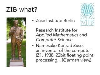 ZIB what?
•  Zuse Institute Berlin
Research Institute for
Applied Mathematics and
Computer Science
•  Namesake Konrad Zuse:
an inventor of the computer
(Z1, 1938, 22bit floating point
processing... [German view])
 