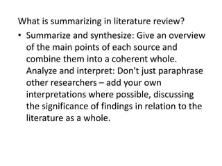 What is summarizing in literature review?
• Summarize and synthesize: Give an overview
of the main points of each source and
combine them into a coherent whole.
Analyze and interpret: Don't just paraphrase
other researchers – add your own
interpretations where possible, discussing
the significance of findings in relation to the
literature as a whole.
 