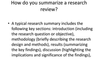 • A typical research summary includes the
following key sections: introduction (including
the research question or objective),
methodology (briefly describing the research
design and methods), results (summarizing
the key findings), discussion (highlighting the
implications and significance of the findings),
How do you summarize a research
review?
 