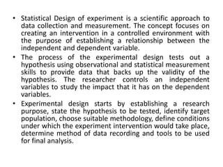 • Statistical Design of experiment is a scientific approach to
data collection and measurement. The concept focuses on
creating an intervention in a controlled environment with
the purpose of establishing a relationship between the
independent and dependent variable.
• The process of the experimental design tests out a
hypothesis using observational and statistical measurement
skills to provide data that backs up the validity of the
hypothesis. The researcher controls an independent
variables to study the impact that it has on the dependent
variables.
• Experimental design starts by establishing a research
purpose, state the hypothesis to be tested, identify target
population, choose suitable methodology, define conditions
under which the experiment intervention would take place,
determine method of data recording and tools to be used
for final analysis.
 