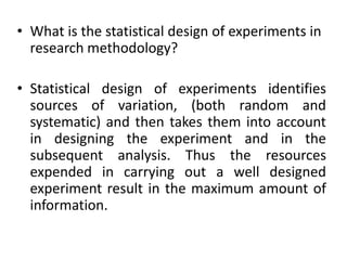 • What is the statistical design of experiments in
research methodology?
• Statistical design of experiments identifies
sources of variation, (both random and
systematic) and then takes them into account
in designing the experiment and in the
subsequent analysis. Thus the resources
expended in carrying out a well designed
experiment result in the maximum amount of
information.
 