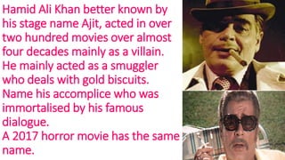 Hamid Ali Khan better known by
his stage name Ajit, acted in over
two hundred movies over almost
four decades mainly as a villain.
He mainly acted as a smuggler
who deals with gold biscuits.
Name his accomplice who was
immortalised by his famous
dialogue.
A 2017 horror movie has the same
name.
 