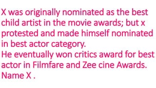 X was originally nominated as the best
child artist in the movie awards; but x
protested and made himself nominated
in best actor category.
He eventually won critics award for best
actor in Filmfare and Zee cine Awards.
Name X .
 