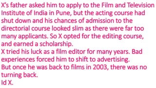 X’s father asked him to apply to the Film and Television
Institute of India in Pune, but the acting course had
shut down and his chances of admission to the
directorial course looked slim as there were far too
many applicants. So X opted for the editing course,
and earned a scholarship.
X tried his luck as a film editor for many years. Bad
experiences forced him to shift to advertising.
But once he was back to films in 2003, there was no
turning back.
Id X.
 