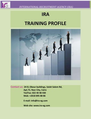                INTERNATIONAL RECRUITMENT AGENCY (IRA)IRA<br />TRAINING PROFILE<br />Contact us: 24 EL Obour buildings, Salah Salem Rd,<br />                        Apt.72, Nasr City, Cairo<br />                        Tel/Fax: 022 40 48 430<br />                        Mob: +2018 895 88 86<br />                        E-mail: info@ira-eg.com<br />                        Web site: www.ira-eg.com<br />Our trainers are a team of experienced professionals with strong educational backgrounds.This  dynamic  combination  has  greatly  impacted  the effectiveness  of  our  training  programs.      Trainings are meant to help individuals improve their skills in their Professional or Personal lives. The change management concept that was taught to us in this training was really helpful and this suits to any professional to do any changes in the system.<br />OUR MISSION<br />   To provide training of exceptional quality through trainers who are constantly evolving to achieve their highest potential and are empowering others to do the same. This results in not only increased productivity but also enhanced personal effectiveness.<br />                        Why IRA Training Solutions?OUR METHODOLOGY<br />    We use a combination of Case Studies, Role Plays, Games, Activities and Audio and Video Clips   along with Power Point Presentations in order to make the process of learning at least 70% experiential.<br />OUR QUALITY<br />    Our training programs have consistently been rated very highly by our clients who keep coming back for more.<br />  <br />                         Why IRA Training Solutions?<br />OUR VALUES<br />Connecting Your Business to the Training Resources You Need                      Training at work for you..<br />    IRA Training Solutions is company that is an ‘end-to-end’ soft skills training consultancy. Since our inception, we have been growing exponentially. Our client list and feedback are a testament to our quality, effectiveness and commitment. <br />Each training program is fully customized<br />To meet your company’s specific needs.<br />OUR PRODUCTS & SERVICES <br />• Instructor-led Soft Skill Training <br />• Outbound Training <br />• Creation of Content for Soft Skills Training Programs <br />• Sales of Soft Skills Training Programs <br />                     OUR SOFT SKILL TRAINING COURSES ARE:Management TrainingIncluded Courses:<br />Leadership skills