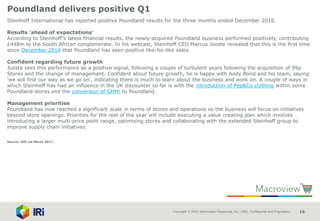 Copyright © 2015 Information Resources, Inc. (IRI). Confidential and Proprietary. 10
Poundland delivers positive Q1
Steinhoff International has reported positive Poundland results for the three months ended December 2016.
Results 'ahead of expectations'
According to Steinhoff's latest financial results, the newly-acquired Poundland business performed positively, contributing
£448m to the South African conglomerate. In his webcast, Steinhoff CEO Marcus Jooste revealed that this is the first time
since December 2014 that Poundland has seen positive like-for-like sales.
Confident regarding future growth
Jooste sees this performance as a positive signal, following a couple of turbulent years following the acquisition of 99p
Stores and the change of management. Confident about future growth, he is happy with Andy Bond and his team, saying
'we will find our way as we go on', indicating there is much to learn about the business and work on. A couple of ways in
which Steinhoff has had an influence in the UK discounter so far is with the introduction of Pep&Co clothing within some
Poundland stores and the conversion of GHM! to Poundland.
Management priorities
Poundland has now reached a significant scale in terms of stores and operations so the business will focus on initiatives
beyond store openings. Priorities for the rest of the year will include executing a value creating plan which involves
introducing a larger multi-price point range, optimising stores and collaborating with the extended Steinhoff group to
improve supply chain initiatives.
Source: IGD 1st March 2017
 