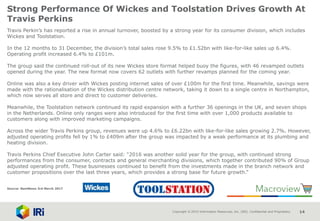 Copyright © 2015 Information Resources, Inc. (IRI). Confidential and Proprietary. 14
Strong Performance Of Wickes and Toolstation Drives Growth At
Travis Perkins
Travis Perkin’s has reported a rise in annual turnover, boosted by a strong year for its consumer division, which includes
Wickes and Toolstation.
In the 12 months to 31 December, the division’s total sales rose 9.5% to £1.52bn with like-for-like sales up 6.4%.
Operating profit increased 6.4% to £101m.
The group said the continued roll-out of its new Wickes store format helped buoy the figures, with 46 revamped outlets
opened during the year. The new format now covers 62 outlets with further revamps planned for the coming year.
Online was also a key driver with Wickes posting internet sales of over £100m for the first time. Meanwhile, savings were
made with the rationalisation of the Wickes distribution centre network, taking it down to a single centre in Northampton,
which now serves all store and direct to customer deliveries.
Meanwhile, the Toolstation network continued its rapid expansion with a further 36 openings in the UK, and seven shops
in the Netherlands. Online only ranges were also introduced for the first time with over 1,000 products available to
customers along with improved marketing campaigns.
Across the wider Travis Perkins group, revenues were up 4.6% to £6.22bn with like-for-like sales growing 2.7%. However,
adjusted operating profits fell by 1% to £409m after the group was impacted by a weak performance at its plumbing and
heating division.
Travis Perkins Chief Executive John Carter said: “2016 was another solid year for the group, with continued strong
performances from the consumer, contracts and general merchanting divisions, which together contributed 90% of Group
adjusted operating profit. These businesses continued to benefit from the investments made in the branch network and
customer propositions over the last three years, which provides a strong base for future growth.”
Source: NamNews 3rd March 2017
 