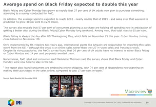 Copyright © 2015 Information Resources, Inc. (IRI). Confidential and Proprietary. 19
Average spend on Black Friday expected to double this year
Black Friday and Cyber Monday has grown so rapidly that 27 per cent of UK adults now plan to purchase something,
according to a survey conducted for PwC.
In addition, the average spend is expected to reach £203 - nearly double that of 2015 - and sales over that weekend is
predicted to grow 38 per cent to £2.9 billion.
The survey also reveals that 57 per cent of consumers planning a purchase are holding off spending now in anticipation of
getting a better deal during the Black Friday/Cyber Monday long weekend. Among men, that total rises to 65 per cent.
Black Friday is always the day after US Thanksgiving Day, which falls on November 25 this year. Cyber Monday coming
close behind on November 28.
Only implemented by UK retailers two years ago, international giants like Amazon are responsible for importing this sales
event from the US – although the onus is on online sales rather than the US’ in-store sales and frenzied crowds.
Despite its rising popularity, the PwC’s survey found that 36 per cent of UK adults have no interest in either Black Friday
or Cyber Monday and 14 per cent purposely avoided them.
Nonetheless, PwC retail and consumer lead Madeleine Thomson said the survey shows that Black Friday and Cyber
Monday were now here to stay in the UK.
“The report also found consumers are embracing online shopping, with 77 per cent of respondents now planning on
making their purchases in the sales online, compared to just 17 per cent in-store.”
Source: Retail Gazette 4th November 2016
 