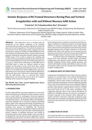 International Research Journal of Engineering and Technology (IRJET) e-ISSN: 2395 -0056
Volume: 03 Issue: 02 | Feb-2016 www.irjet.net p-ISSN: 2395-0072
© 2016, IRJET | Impact Factor value: 4.45 | ISO 9001:2008 Certified Journal | Page 500
Seismic Response of RC Framed Structures Having Plan and Vertical
Irregularities with and Without Masonry Infill Action
T.Sruti Sai¹, Dr.T.Chandrasekhar Rao², B.Vasudev3
¹M.Tech Structural student, Department of Civil Engineering, DMSSVH College of Engineering, Machilipatnam,
Andhra Pradesh, India
²Professor, Department of Civil Engineering, Bapatla Engineering College, Bapatla, Andhra Pradesh, India
3Assistant Professor, Department of Civil Engineering, DMSSVH College of Engineering, Machilipatnam, Andhra
Pradesh, India
---------------------------------------------------------------------***---------------------------------------------------------------------
Abstract - The disquisition work is involved with the
comparison of the seismic evaluation of RC buildings
connected with and without masonry infill action along with
plan and vertical irregularities. The method of analysis was
carried out in terms of equivalent static, response spectrum
and pushover analysis according to IS1893:2002(part1)code.
The comparison of equivalent static, response spectrum and
pushover methods by using finite element software package
ETABS version 9.7.4 is used to perform the modeling and
analysis of 9-storey building by considering the seismic zone V
as per IS 1893:2002(part 1) code. For Gravity load and for0.9,
1.2 and 1.5 seismic load combination IS 456:2000 and IS
1893:2002 (part 1) codes are referred. Results of these
analyses are discussed in terms of the base shear, lateral
displacement, storey drift and performance point. From these
results it is concluded that lateral displacement and storey
drift will be more in bare frame compare withtheinfillframes,
whereas the base shear will be less in bare frame compare
with the infill frames. Also it is observed that lateral
displacement and storey drift will be more for irregular
buildings when compared to regular buildings.
Key Words: Base shear, Lateral displacement, Storey
drift and performance point.
1. INTRODUCTION
It is the responsibility of structural engineers to ensure the
built environment can withstand extreme dynamic actions,
such as wind, traffic or earthquake. Structural engineers
must understand how the built environment will respondto
such dynamic actions..Animmediateeffectofearthquakesis
numerous fatalities due to structural collapse and falling
debris, while in the long-term thousands of individuals are
left homeless due to collapsed or unsafe buildings and the
resulting slow process of rebuilding. The structural
engineering community hasthe abilitytoinfluencethedirect
consequences of these events by better understanding the
seismic response of building structures and aiming to
constantly improve their seismic design. A structure has to
be designed to resist the lateral actions applied to it by the
earthquake ground motion. In order to achieve this, a lateral
load resisting system is needed to resist these lateral forces.
Typical methods of achieving moderate increased lateral
stiffness are moment resisting frames, shear walls, infilled
frame. The moment resisting frameresiststhelateral actions
through framing action of rigid connections at the joints.
Infilled frame shear wall systems can be masonry but are
typically constructedin reinforcedconcreteandresistlateral
actions through in-plane resistance of the shear wall.
To perform well in an earthquake, a buildingshould
possess four main attributes, namely simple and regular
configuration, and adequate lateral strength, stiffness and
ductility. Buildings having simple regular geometry and
uniform distribution of mass and stiffness in plan as well as
in elevation, suffer much less damage than buildings with
irregular configurations.
1.1 IRREGULARITY OF STRUCTURES
Irregularities in building structuresrefertothenon-uniform
response of a structure due to non-uniform distribution of
structural properties. There are two types of structural
irregularity; vertical (also termed in-elevation) and plan
(also termed plan asymmetry). Vertical irregularitytypically
refers to the uneven distribution of mass along the height of
a multi-storey structure or geometrical set-backs changing
the floor plan between adjacent floors. During a seismic
event, the result can be a soft storey mechanism. Plan
irregularity typically refers to the uneven distribution of
stiffness or strength in the plan of a structure resulting in a
torsional response of the structure when subjected to a
seismic excitation. Structures with plan irregularity quite
often suffer severe damageinearthquakeeventsbecausethe
response of the structure is not only translational, but also
torsional.
1.2 OBJECTIVES OF STUDY
a) To study the effect of re-entrant corners where both
projection of the structure beyond the re-entrant corner
 