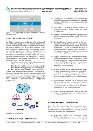 International Research Journal of Engineering and Technology (IRJET) e-ISSN: 2395 -0056
Volume: 04 Issue: 02 | Feb -2017 www.irjet.net p-ISSN: 2395-0072
© 2017, IRJET | Impact Factor value: 5.181 | ISO 9001:2008 Certified Journal | Page 1114
Figure 1: The fog extends the cloud closer to the devices
producing data
4. HOW FOG COMPUTING WORKS?
The data is originally generated at the edge devices and
sensors. Since these edge devices do not have the resources
required for storage and computation to perform analytics
and machine learning tasks so they send their data to the
cloud wherein the cloud servers are located too far away to
process and respond on timely basis. Sending all the raw
data to the cloud through internet may bringupimplications
of security, privacy. Here is where fog comes into picture.
Fog nodes perform functions like- to ingest data from IoT
devices, analyzing collected data,storethedata for1-2hours
and send periodic reports to the cloud.
 Most time-sensitive data isanalyzedonthefognode
which is closest to the edge device.
 Data that can wait for seconds or minutes can be
passed on to other aggregated nodes for analysis.
 Data which is least sensitive is sent to the cloud.
Thus the cloud would receive these reports from fog nodes,
analyze the IoT data from different sources, and also send
new application rules to respective fog nodes. Therefore,
fogging allows for short-term analytics at the edge, and the
cloud performs resource-intensive, longer-term
analytics.[6][7]
Figure 2: Fog architecture
5. ADVANTAGES OF FOG COMPUTING[4-7]
1) Conservation of bandwidth: Fog requires less
bandwidth as only selective and appropriatedata is
sent out on the cloud for processing and thus it is
cost effective.
2) Low latency: The data is analyzed where it is
generated; hence the round trip time is less leading
to low latency.
3) Real-time interactions: Important fog applications
involve real-time interactions rather than batch
processing.
4) Geo-distribution: In sharp contrast to the more
centralized cloud, the services and applications
targeted by the fog demand widely distributed
deployments. The fog, for instance, will play an
active role in delivering high quality streaming to
moving vehicles, through proxies and access points
positioned along highways and tracks.
5) Support for mobility: It is essential for many fog
applications to communicate directly with mobile
devices, and therefore support mobilitytechniques,
such as the LISP protocol 1, that decouple host
identity from location identity, and require a
distributed directory system.
6) Greater business agility: Developers can quickly
develop fog applications and deploy them where
needed. Machine manufacturers can offer MaaS to
their customers. Fog applications program the
machine to operate in the wayeachcustomerneeds.
7) Better security: Fog nodes can be protected using
the controls, physical security, cyber security
solutions we use to protect other parts of
environment. Also as the data is kept close to the
edge devices, in turn improves security.
8) Deeper insights, with privacy control: The data
needs to be analyzed locally and therefore no need
to send it to the cloud.
6. APPLICATIONS OF FOG COMPUTING
Data collected at extreme edges like vehicles, ships, factory
floors, roadways, railways, etc generate data across huge
geographical areas and so it becomes necessary to analyze
and act on the data in less than a second.
1) Connected Vehicle: The Connected Vehicle
deployment displays a rich scenario of connectivity
and interactions: cars to cars, cars to access points
 