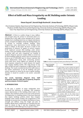 International Research Journal of Engineering and Technology (IRJET) e-ISSN: 2395 -0056
Volume: 04 Issue: 02 | Feb -2017 www.irjet.net p-ISSN: 2395-0072
© 2017, IRJET | Impact Factor value: 5.181 | ISO 9001:2008 Certified Journal | Page 176
Effect of Infill and Mass Irregularity on RC Building under Seismic
Loading
Oman Sayyed1, Suresh Singh Kushwah2, Aruna Rawat3
1Post Graduate Student, Department of Civil Engineering, University Institute of Technology (RGPV), Bhopal, India
2Professor & HOD, Department of Civil Engineering, University Institute of Technology (RGPV), Bhopal, India
3 Asst. Prof. Department of Civil Engineering, University Institute of Technology (RGPV), Bhopal, India
---------------------------------------------------------------------***---------------------------------------------------------------------
Abstract – If there is a sudden change in mass, stiffness
and strength along the vertical or horizontal plane of a
building then it may suffer serious damages due to seismic
loading. Such a building which has an irregular distribution
of mass, strength and stiffness along the building height can
be termed as vertically irregular building. These
irregularities cause deterioration of the building which
leads to collapse. In this paper, the focus is made on the
performance & behavior of regular & vertical irregular
G+10 reinforced concrete (RC) buildings under seismic
loading. Total nine building models having irregularity due
to partial infill and mass irregularity are modeled &
analyzed. Response spectrum analysis (RSA) is carried out
for these building models for seismic zone V and medium soil
strata as per IS 1893:2002 (part I). Seismic responses like
storey displacement, storey drift, overturning moment,
storey shear force, storey stiffness are obtained. By using
these responses comparison is made between the regular
and irregular building models. This study focuses on the
effect of infill and mass irregularity on different floor in RC
buildings. The results conclude that the brick infill enhances
the seismic performance of the RC buildings and poor
seismic responses are shown by the mass irregular building,
therefore it should be avoided in the seismic vulnerable
regions.
Key words: Equivalent Diagonal Strut, Infill
irregularity, Masonry infill, Mass irregularity, Response
spectrum analysis, Vertical Irregular.
1. INTRODUCTION
In the past, a number of major earthquakes have
uncovered the deficiency in buildings. This weakness
causes deterioration of the building which leads to the
collapse. This weakness mostly occurs due to the presence
of irregularities in a building system. It has been observed
that regular buildings perform better than irregular
buildings under seismic loading. The irregularities in the
buildings are present due to irregular distribution of mass,
strength and stiffness along the height and plan of
building. Mainly these irregularities are classified into two
types as shown in Fig. 1 and the irregularity limits
prescribed by IS 1893:2002 (part I) are given in Table 1.
Fig.1: Detail of irregularities in RC buildings.
Table 1: Vertical irregularity limits prescribed by IS 1893:2002
Type of Vertical
Irregularity
Prescribed Limits
Stiffness Irregularity -
Soft Storey
A soft storey is one in which the lateral
stiffness is less than 70 percent of that in
the storey above or less than 80 percent of
the average lateral stiffness of the three
storeys above.
Stiffness Irregularity -
Extreme Soft Storey
A extreme soft storey is one in which the
lateral stiffness is less than 60 percent of
that in the storey above or less than 70
percent of the average stiffness of the three
storeys above.
Mass Irregularity
Mass irregularity shall be considered to
exist where the seismic weight of any
storey is more than 200 percent of that of
its adjacent storeys.
Vertical Geometric
Irregularity
Vertical geometric irregularity shall be
considered to exist where the horizontal
dimension of the lateral force resisting
system in any storey is more than 150
percent of that in its adjacent storey.
In-Plane Discontinuity in
Vertical Elements
Resisting Lateral Force
An in-plane offset of the lateral force
resisting elements greater than the length
of those elements.
Discontinuity in Capacity-
Weak Storey
A weak storey is one in which the storey
lateral strength is less than 80 percent of
that in the storey above.
Irregularities
Vertical irregularity
•Irregulardistribution of stiffness, mass and
strength along the height.
•Setback
Horizontal irregularity
•Irregulardistribution of stiffness, mass and
strength along the plan.
•Diaphragm discontinuity
•Re entrained corners
•Asymmetrical plan shapes
 