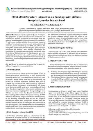 International Research Journal of Engineering and Technology (IRJET) e-ISSN: 2395-0056
Volume: 04 Issue: 07 | July -2017 www.irjet.net p-ISSN: 2395-0072
© 2017, IRJET | Impact Factor value: 5.181 | ISO 9001:2008 Certified Journal | Page 1165
Effect of Soil Structure Interaction on Buildings with Stiffness
Irregularity under Seismic Load
Mr. Kotkar R.K.1, Prof. Patankar J. P.2
1Student, Department of Applied Mechanics, WCE, Sangli, Maharashtra, India
2professor Department of Applied Mechanics, WCE, Sangli, Maharashtra, India
---------------------------------------------------------------------***---------------------------------------------------------------------
Abstract - The main objective of the study is to investigate
the significance of effect of soil structure interaction on
building with stiffness irregularity. In the present study the
behavior of building with stiffness irregularity is considered.
To address this problem, a Finite Element Method is used to
model soil structure interaction analysis of foundation and
supported framed structures by SAP 2000 V18 software. An
attempt has been made to evaluate the effect of soil structure
interaction on building with stiffness irregularity by
considering the systematic parameters like time period, base
shear, lateral displacement, storey drift. Response spectrum
analysis has been carried out and the parameters like time
period, base shear, roof top displacement and storey drift of
the building frames resting overfoundationandsoilmedia has
been studied.
Key Words: soil structure interaction, vertical irregularity,
stiffness irregularity, response spectrum.
1. INTRODUCTION
An earthquake cause, failure of structure which starts at
points of weakness. Discontinuity in mass, stiffness and
geometry of structure cause weaknesses in structure. The
structures which having such type of discontinuity are
termed as Irregular structures. Building with vertical
irregularities are one of the major reasons of failures of
structures during earthquakes. Structures with soft storey
were the most notable structures which collapsed. Such
effect of vertical irregularities in the seismic performance of
structures becomes very important. Changesin height-wise
stiffness and mass cause the dynamic characteristics of
these buildings different from the regular‘ building. IS 1893
definition of Vertically Irregular structures: The irregularity
in the building structures may be due to irregular
distributions in their mass, strength and stiffness along the
height of building. When such buildings are constructed in
high seismic zones, the analysis and design becomes more
complicated. So the effect of soil structure interaction effect
cosideration is most important parameter.
1.1 Soil-Structure Interaction (SSI)
Soil-Structure Interaction (SSI) is phenomena in the
response of structures caused by the flexibility of the
foundation soils, as well as in the response of soils caused by
the presence of structures. Analytic and numerical models
for dynamic analysis typically ignore SSI effects of the
coupled in nature structure foundation-soil system. It has
been recognized that SSI effects may have a significant
impact especially in cases involving heavier structures rest
on soft soil conditions.
1.2 Stiffness Irregular Building
According to IS 1893-2002, A soft storey is one in which the
lateral stiffness is less than 70 percent of that in the storey
above or less than 80 percent of the average lateral stiffness
of the three storeys above
2. OBJECTIVE OF STUDY
Study of soil structure interaction due to seismic load
having vertical irregularity with different types of soils viz.
soft, medium and hard, using software consists of
1. Modeling and analysis of regular building and building
with stiffness irregularity without and with considering
soil structure interaction with different types of soils.
2. Comparison of above responses ofregularbuildingsand
irregular buildings on different types of soils like base
shear, time period, top storey displacement and storey
drift.
3. PROBLEM FORMULATION
For this study, an 11-storey with 5 bays frame (Each bay
span 6 m) and floor height 3.0m, regular in plan is
considered. This building is considered to be situated in
seismic zone ‘iv’ and designed in compliance to the Indian
Code of Practice for Earthquake Resistant Design of
Structures. The buildingismodeledusingsoftwareSAP2000
and analyzed by response spectrum method.. Model is
studied for comparing, base shear, time period, top storey
displacement and storey drift as follow:
Following models are considered for this study.
1) Regular building and
2) Two models with stiffness irregularity having same total
seismic weight, are considered.
 