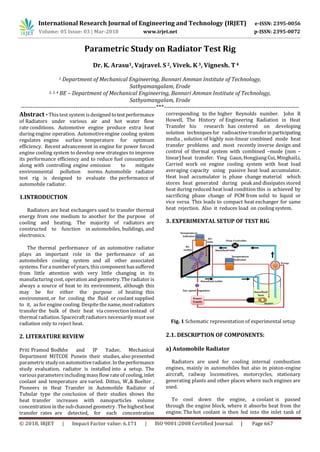 International Research Journal of Engineering and Technology (IRJET) e-ISSN: 2395-0056
Volume: 05 Issue: 03 | Mar-2018 www.irjet.net p-ISSN: 2395-0072
© 2018, IRJET | Impact Factor value: 6.171 | ISO 9001:2008 Certified Journal | Page 667
Parametric Study on Radiator Test Rig
Dr. K. Arasu1, Vajravel. S 2, Vivek. K3, Vignesh. T4
1 Department of Mechanical Engineering, Bannari Amman Institute of Technology,
Sathyamangalam, Erode
2, 3, 4 BE – Department of Mechanical Engineering, Bannari Amman Institute of Technology,
Sathyamangalam, Erode
---------------------------------------------------------------------***---------------------------------------------------------------------
Abstract -This test system is designedtotestperformance
of Radiators under various air and hot water flow
rate conditions. Automotive engine produce extra heat
during engine operation. Automotiveengine cooling system
regulates engine surface temperature for optimum
efficiency. Recent advancement in engine for power forced
engine cooling system to develop new strategies to improve
its performance efficiency and to reduce fuel consumption
along with controlling engine emission to mitigate
environmental pollution norms. Automobile radiator
test rig is designed to evaluate the performance of
automobile radiator.
1.INTRODUCTION
Radiators are heat exchangers used to transfer thermal
energy from one medium to another for the purpose of
cooling and heating. The majority of radiators are
constructed to function in automobiles, buildings, and
electronics.
The thermal performance of an automotive radiator
plays an important role in the performance of an
automobiles cooling system and all other associated
systems. For a numberof years, this componenthassuﬀered
from little attention with very little changing in its
manufacturing cost, operation and geometry. The radiator is
always a source of heat to its environment, although this
may be for either the purpose of heating this
environment, or for cooling the fluid or coolant supplied
to it, as for engine cooling. Despite the name,mostradiators
transfer the bulk of their heat via convection instead of
thermal radiation. Spacecraft radiators necessarily must use
radiation only to reject heat.
2. LITERATURE REVIEW
Priti Pramod Bodkhe and JP Yadav, Mechanical
Department MITCOE Punein their studies, also presented
parametric studyon automotiveradiator.Intheperformance
study evaluation, radiator is installed into a setup. The
various parametersincluding mass flow rate of cooling, inlet
coolant and temperature are varied. Dittus, W.,& Boelter ,
Pioneers in Heat Transfer in Automobile Radiator of
Tubular type the conclusion of their studies shows the
heat transfer increases with nanoparticles volume
concentration in the sub channel geometry .Thehighestheat
transfer rates are detected, for each concentration
corresponding to the higher Reynolds number. John R
Howell, The History of Engineering Radiation in Heat
Transfer his research has centered on developing
solution techniques for radioactive transferinparticipating
media , solution of highly non-linear combined mode heat
transfer problems and most recently inverse design and
control of thermal system with combined –mode (non –
linear) heat transfer. Ying Gaun, Hongjiang Cui, MinghaiLi,
Carried work on engine cooling system with heat load
averaging capacity using passive heat load accumulator.
Heat load accumulator is phase change material which
stores heat generated during peak and dissipates stored
heat during reduced heat load condition this is achieved by
sacrificing phase change of PCM from solid to liquid or
vice versa. This leads to compact heat exchanger for same
heat rejection. Also it reduces load on cooling system.
3. EXPERIMENTAL SETUP OF TEST RIG
Fig. 1 Schematic representation of experimental setup
2.1. DESCRIPTION OF COMPONENTS:
a) Automobile Radiator
Radiators are used for cooling internal combustion
engines, mainly in automobiles but also in piston-engine
aircraft, railway locomotives, motorcycles, stationary
generating plants and other places where such engines are
used.
To cool down the engine, a coolant is passed
through the engine block, where it absorbs heat from the
engine. The hot coolant is then fed into the inlet tank of
 