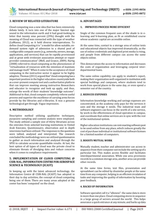 International Research Journal of Engineering and Technology (IRJET) e-ISSN: 2395-0056
Volume: 05 Issue: 03 | Mar-2018 www.irjet.net p-ISSN: 2395-0072
© 2018, IRJET | Impact Factor value: 6.171 | ISO 9001:2008 Certified Journal | Page 2419
3. REVIEW OF RELATED LITERATURE
Cloud computing was a new idea that has been extensively
debate lately. It turn into one of the major fanciest sign
sound in the information earth and it had good-looking to
letter that twenty nine percent (29%) thought with the
meaning of Cloud was connected with the type of weather
(LaManna, 2012), as it held diverse interoperations. To
define cloud Computing it is " a model for allow suitable, on-
demand system right of admission to a shared pool of
configurable compute assets(e.g.,networks,servers,storage,
applications, and services) that can be rapidly provisioned
and at great with irrelevant association attempt or repair
provider communication" (Mell, and Grance, 2009). Hartig
(2008) referred to cloud computing as the phenomenon of
“virtualization of resources with the intention of maintain
and manage itself.” When it come to the acceptance of cloud
computing in the instructive sector it appear to be highly
adaptive, Thomas (2011) arguedthat“cloudcomputinghasa
important position in the higher education countrysideboth
as a ever-present compute tool and a authoritative platform
that can improve meeting among instructive Researchers
and educator to recognize and look up apply, and thus,
enlarge the worth of their students’ knowledge outcome".
Additional to that, cloud compute completely reform useful
process and superior the excellence of carrying arms forces
provide by the libraries and e-libraries. It was a genuine
technological get through. Vague impression.
4. METHODOLOGY
Descriptive method utilizing qualitative techniques,
purposive sampling and content analysis were employed.
The study utilized a sample size of thirty librarians across
the emirates from selected learning institutions in United
Arab Emirates. Questionnaire, observation and in depth
interviews had been utilized. The responses to thequestions
were tallied, analyzed and interpreted. The research
concluded the methodology were we utilizedquestionnaires
to gather as much information and analyzed through the
SPSS to calculate accurate quantifiable results. At last, the
best option of all types of cloud was the private cloud to
eliminate threats of divulging data and reduce concerns
when it comes to compliance requirements.
5. IMPLEMENTATION OF CLOUD COMPUTING @
CSIR-NAL, INFORMATION CENTREFORAEROSPACE
SCIENCE & TECHNOLOGY (ICAST)
In keeping up with the latest advanced technology, the
Information Centre @ CSIR-NAL (ICAST) has adopted in
their day to day activities, the concept of cloud computing
being one of them. There are many areas adopted at the
center has been ‘computed’ on the cloud.
6. ADVANTAGES
1. IMPROVES PROCESS MORE EFFICIENT
Single of the common frequent uses of the shade is in e-
learning and b-learning plan, as fit as established course
whose academic capital are accessible online.
At the same time, contact to a storage area of online texts
and educational objects has improved dramatically, as the
use of online credentials and digitized print media is rising,
and people from different campus can access the same
objects online.
This democratizes the access to information and decreases
the costs of organization and leveraging corporal inter-
departmental loans.
The same online capability can apply to student’s report,
making their organization well-organized in institutionwith
special buildings and campuses, where students tend to
work from special places in the same day, or even spend a
semester out of the country.
2. REDUCES EXPENSES
Information knowledge working and savings expenses are
concentrated, as the academy only pays for the services it
uses and the storage it needs. The industrial team and
software engineers can focus in the worth of a site service,
by work in the effectiveness of cloud operation in campus,
and coordinate that online services are in sync with the rest
of the institutional system.
Higher education institutions canrentexactingsoftwarepost
to be used online from any place, which reduces greatly the
cost of purchase individual or institutional softwarelicenses
for a limited number of computers.
3. BOOSTS MUTUAL WORK
Mutually student, teacher and administrator can access in
sequence from their computer not include the settingupofa
particular list. This makes access flexible and facilitates
interdepartmental association. While one area provisions
recordsto a common storage area, another area can provide
other records.
At the same time forms, text files, presentation and
spreadsheet can be edited by dissimilar people at the same
time from any computer, helping in an efficientcirculationof
tasks and improving the quality of information by boosting
peer feedback.
4. BACKS UP INFORMATION
Software specialist call it a “idleness”: the same data is store
in more than one place. Cloud computing storesin sequence
in a large group of servers around the world. This helps
assurance a quick entrance at any minute, and backsupdata
 